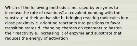 Which of the following methods is not used by enzymes to increase the rate of reactions? a. covalent bonding with the substrate at their active site b. bringing reacting molecules into close proximity c. orienting reactants into positions to favor transition states d. changing charges on reactants to hasten their reactivity e. increasing it of enzyme and substrate that reduces the energy of activation