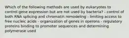 Which of the following methods are used by eukaryotes to control gene expression but are not used by bacteria? - control of both RNA splicing and chromatin remodeling - limiting access to free nucleic acids - organization of genes in operons - regulatory proteins binding to promoter sequences and determining polymerase used