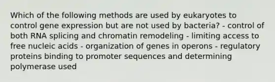 Which of the following methods are used by eukaryotes to control <a href='https://www.questionai.com/knowledge/kFtiqWOIJT-gene-expression' class='anchor-knowledge'>gene expression</a> but are not used by bacteria? - control of both RNA splicing and chromatin remodeling - limiting access to free nucleic acids - organization of genes in operons - regulatory proteins binding to promoter sequences and determining polymerase used