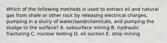 Which of the following methods is used to extract oil and natural gas from shale or other rock by releasing electrical charges, pumping in a slurry of water/sand/chemicals, and pumping the sludge to the surface? A. subsurface mining B. hydraulic fracturing C. nuclear testing D. oil suction E. strip mining