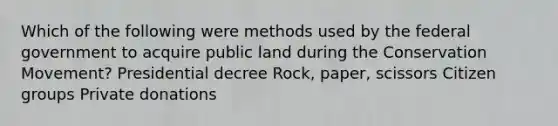 Which of the following were methods used by the federal government to acquire public land during the Conservation Movement? Presidential decree Rock, paper, scissors Citizen groups Private donations