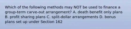 Which of the following methods may NOT be used to finance a group-term carve-out arrangement? A. death benefit only plans B. profit sharing plans C. split-dollar arrangements D. bonus plans set up under Section 162