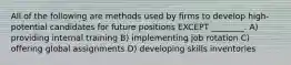 All of the following are methods used by firms to develop high-potential candidates for future positions EXCEPT ________. A) providing internal training B) implementing job rotation C) offering global assignments D) developing skills inventories