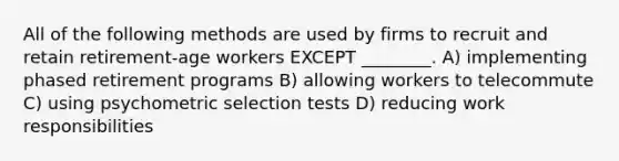 All of the following methods are used by firms to recruit and retain retirement-age workers EXCEPT ________. A) implementing phased retirement programs B) allowing workers to telecommute C) using psychometric selection tests D) reducing work responsibilities