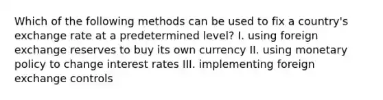 Which of the following methods can be used to fix a country's exchange rate at a predetermined level? I. using foreign exchange reserves to buy its own currency II. using monetary policy to change interest rates III. implementing foreign exchange controls