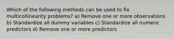 Which of the following methods can be used to fix multicollinearity problems? a) Remove one or more observations b) Standardize all dummy variables c) Standardize all numeric predictors d) Remove one or more predictors