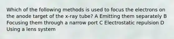 Which of the following methods is used to focus the electrons on the anode target of the x-ray tube? A Emitting them separately B Focusing them through a narrow port C Electrostatic repulsion D Using a lens system