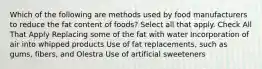 Which of the following are methods used by food manufacturers to reduce the fat content of foods? Select all that apply. Check All That Apply Replacing some of the fat with water Incorporation of air into whipped products Use of fat replacements, such as gums, fibers, and Olestra Use of artificial sweeteners