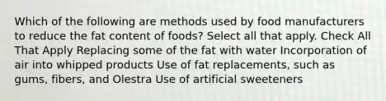 Which of the following are methods used by food manufacturers to reduce the fat content of foods? Select all that apply. Check All That Apply Replacing some of the fat with water Incorporation of air into whipped products Use of fat replacements, such as gums, fibers, and Olestra Use of artificial sweeteners