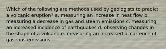 Which of the following are methods used by geologists to predict a volcanic eruption? a. measuring an increase in heat flow b. measuring a decrease in gas and steam emissions c. measuring an increased incidence of earthquakes d. observing changes in the shape of a volcano e. measuring an increased occurrence of gaseous emissions