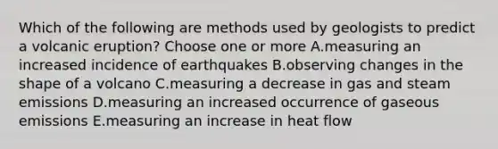 Which of the following are methods used by geologists to predict a volcanic eruption? Choose one or more A.measuring an increased incidence of earthquakes B.observing changes in the shape of a volcano C.measuring a decrease in gas and steam emissions D.measuring an increased occurrence of gaseous emissions E.measuring an increase in heat flow