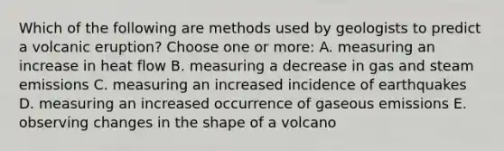 Which of the following are methods used by geologists to predict a volcanic eruption? Choose one or more: A. measuring an increase in heat flow B. measuring a decrease in gas and steam emissions C. measuring an increased incidence of earthquakes D. measuring an increased occurrence of gaseous emissions E. observing changes in the shape of a volcano