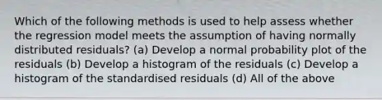 Which of the following methods is used to help assess whether the regression model meets the assumption of having normally distributed residuals? (a) Develop a normal probability plot of the residuals (b) Develop a histogram of the residuals (c) Develop a histogram of the standardised residuals (d) All of the above