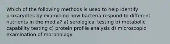 Which of the following methods is used to help identify prokaryotes by examining how bacteria respond to different nutrients in the media? a) serological testing b) metabolic capability testing c) protein profile analysis d) microscopic examination of morphology