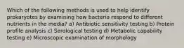 Which of the following methods is used to help identify prokaryotes by examining how bacteria respond to different nutrients in the media? a) Antibiotic sensitivity testing b) Protein profile analysis c) Serological testing d) Metabolic capability testing e) Microscopic examination of morphology