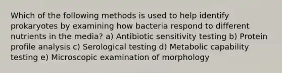 Which of the following methods is used to help identify prokaryotes by examining how bacteria respond to different nutrients in the media? a) Antibiotic sensitivity testing b) Protein profile analysis c) Serological testing d) Metabolic capability testing e) Microscopic examination of morphology