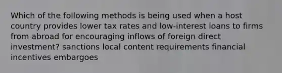 Which of the following methods is being used when a host country provides lower tax rates and low-interest loans to firms from abroad for encouraging inflows of foreign direct investment? sanctions local content requirements financial incentives embargoes