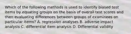 Which of the following methods is used to identify biased test items by equating groups on the basis of overall test scores and then evaluating differences between groups of examinees on particular items? A. regression analyses B. adverse impact analysis C. differential item analysis D. Differential validity