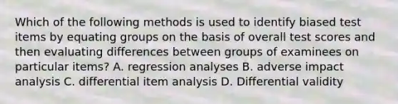 Which of the following methods is used to identify biased test items by equating groups on the basis of overall test scores and then evaluating differences between groups of examinees on particular items? A. regression analyses B. adverse impact analysis C. differential item analysis D. Differential validity