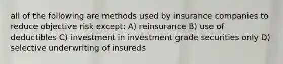 all of the following are methods used by insurance companies to reduce objective risk except: A) reinsurance B) use of deductibles C) investment in investment grade securities only D) selective underwriting of insureds