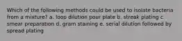 Which of the following methods could be used to isolate bacteria from a mixture? a. loop dilution pour plate b. streak plating c. smear preparation d. gram staining e. serial dilution followed by spread plating