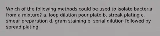 Which of the following methods could be used to isolate bacteria from a mixture? a. loop dilution pour plate b. streak plating c. smear preparation d. gram staining e. serial dilution followed by spread plating