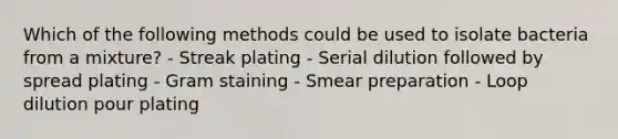 Which of the following methods could be used to isolate bacteria from a mixture? - Streak plating - Serial dilution followed by spread plating - Gram staining - Smear preparation - Loop dilution pour plating