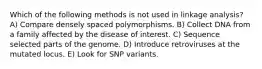 Which of the following methods is not used in linkage analysis? A) Compare densely spaced polymorphisms. B) Collect DNA from a family affected by the disease of interest. C) Sequence selected parts of the genome. D) Introduce retroviruses at the mutated locus. E) Look for SNP variants.