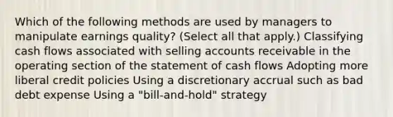 Which of the following methods are used by managers to manipulate earnings quality? (Select all that apply.) Classifying cash flows associated with selling accounts receivable in the operating section of the statement of cash flows Adopting more liberal credit policies Using a discretionary accrual such as bad debt expense Using a "bill-and-hold" strategy