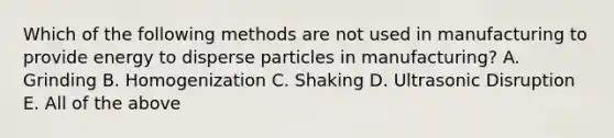 Which of the following methods are not used in manufacturing to provide energy to disperse particles in manufacturing? A. Grinding B. Homogenization C. Shaking D. Ultrasonic Disruption E. All of the above