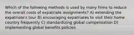 Which of the following methods is used by many firms to reduce the overall costs of expatriate assignments? A) extending the expatriate's tour B) encouraging expatriates to visit their home country frequently C) standardizing global compensation D) implementing global benefits policies