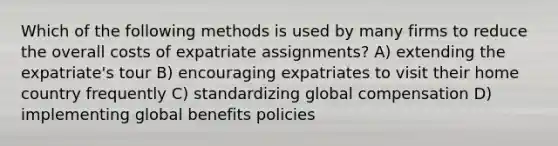 Which of the following methods is used by many firms to reduce the overall costs of expatriate assignments? A) extending the expatriate's tour B) encouraging expatriates to visit their home country frequently C) standardizing global compensation D) implementing global benefits policies