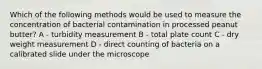 Which of the following methods would be used to measure the concentration of bacterial contamination in processed peanut butter? A - turbidity measurement B - total plate count C - dry weight measurement D - direct counting of bacteria on a calibrated slide under the microscope