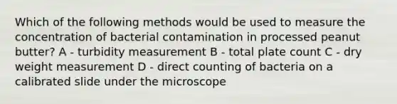 Which of the following methods would be used to measure the concentration of bacterial contamination in processed peanut butter? A - turbidity measurement B - total plate count C - dry weight measurement D - direct counting of bacteria on a calibrated slide under the microscope