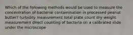 Which of the following methods would be used to measure the concentration of bacterial contamination in processed peanut butter? turbidity measurement total plate count dry weight measurement direct counting of bacteria on a calibrated slide under the microscope