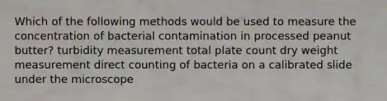 Which of the following methods would be used to measure the concentration of bacterial contamination in processed peanut butter? turbidity measurement total plate count dry weight measurement direct counting of bacteria on a calibrated slide under the microscope