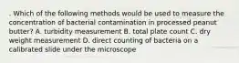 . Which of the following methods would be used to measure the concentration of bacterial contamination in processed peanut butter? A. turbidity measurement B. total plate count C. dry weight measurement D. direct counting of bacteria on a calibrated slide under the microscope