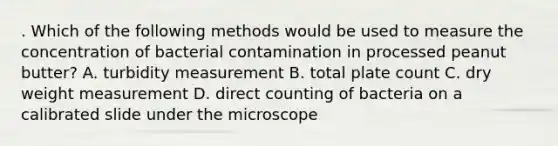 . Which of the following methods would be used to measure the concentration of bacterial contamination in processed peanut butter? A. turbidity measurement B. total plate count C. dry weight measurement D. direct counting of bacteria on a calibrated slide under the microscope