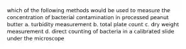 which of the following methods would be used to measure the concentration of bacterial contamination in processed peanut butter a. turbidity measurement b. total plate count c. dry weight measurement d. direct counting of bacteria in a calibrated slide under the microscope