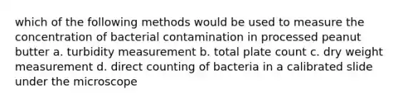 which of the following methods would be used to measure the concentration of bacterial contamination in processed peanut butter a. turbidity measurement b. total plate count c. dry weight measurement d. direct counting of bacteria in a calibrated slide under the microscope