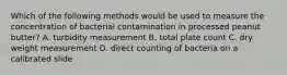 Which of the following methods would be used to measure the concentration of bacterial contamination in processed peanut butter? A. turbidity measurement B. total plate count C. dry weight measurement D. direct counting of bacteria on a calibrated slide