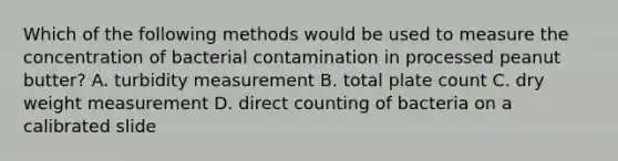 Which of the following methods would be used to measure the concentration of bacterial contamination in processed peanut butter? A. turbidity measurement B. total plate count C. dry weight measurement D. direct counting of bacteria on a calibrated slide