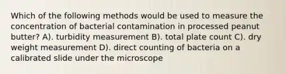 Which of the following methods would be used to measure the concentration of bacterial contamination in processed peanut butter? A). turbidity measurement B). total plate count C). dry weight measurement D). direct counting of bacteria on a calibrated slide under the microscope