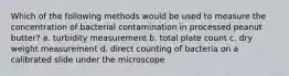 Which of the following methods would be used to measure the concentration of bacterial contamination in processed peanut butter? a. turbidity measurement b. total plate count c. dry weight measurement d. direct counting of bacteria on a calibrated slide under the microscope