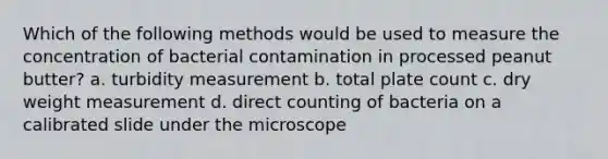 Which of the following methods would be used to measure the concentration of bacterial contamination in processed peanut butter? a. turbidity measurement b. total plate count c. dry weight measurement d. direct counting of bacteria on a calibrated slide under the microscope