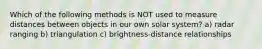 Which of the following methods is NOT used to measure distances between objects in our own solar system? a) radar ranging b) triangulation c) brightness-distance relationships