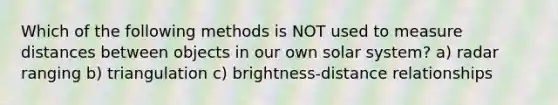 Which of the following methods is NOT used to measure distances between objects in our own solar system? a) radar ranging b) triangulation c) brightness-distance relationships
