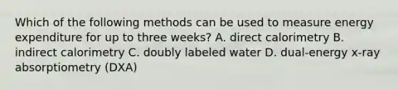Which of the following methods can be used to measure energy expenditure for up to three weeks? A. direct calorimetry B. indirect calorimetry C. doubly labeled water D. dual-energy x-ray absorptiometry (DXA)