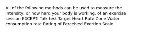 All of the following methods can be used to measure the intensity, or how hard your body is working, of an exercise session EXCEPT: Talk test Target Heart Rate Zone Water consumption rate Rating of Perceived Exertion Scale