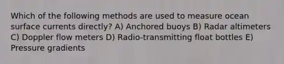 Which of the following methods are used to measure ocean surface currents directly? A) Anchored buoys B) Radar altimeters C) Doppler flow meters D) Radio-transmitting float bottles E) Pressure gradients